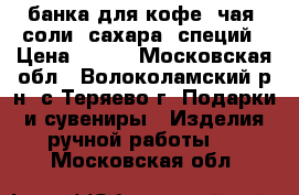 банка для кофе, чая, соли, сахара, специй › Цена ­ 200 - Московская обл., Волоколамский р-н, с.Теряево г. Подарки и сувениры » Изделия ручной работы   . Московская обл.